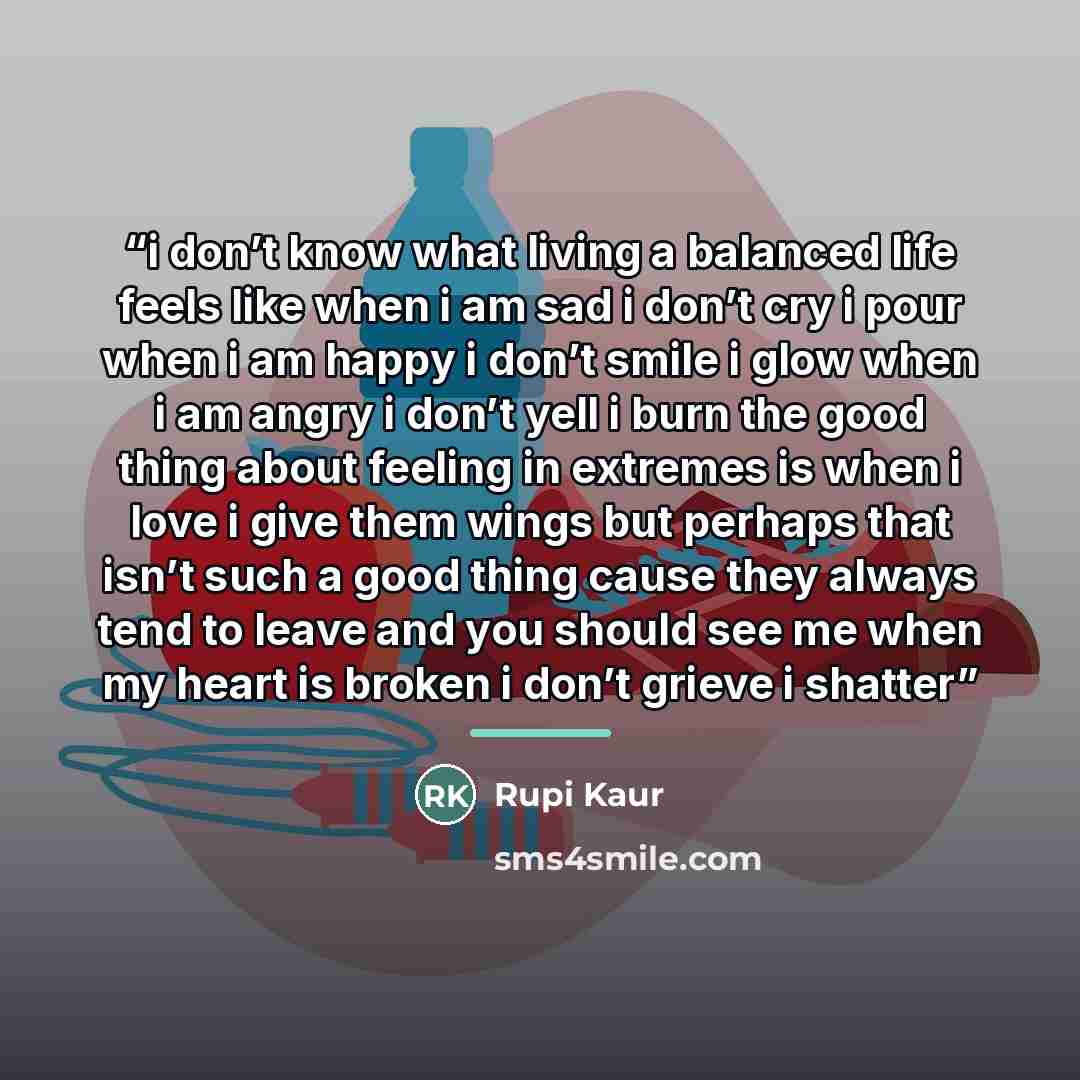 “i don’t know what living a balanced life feels like when i am sad i don’t cry i pour when i am happy i don’t smile i glow when i am angry i don’t yell i burn the good thing about feeling in extremes is when i love i give them wings but perhaps that isn’t such a good thing cause they always tend to…” quote by Rupi Kaur