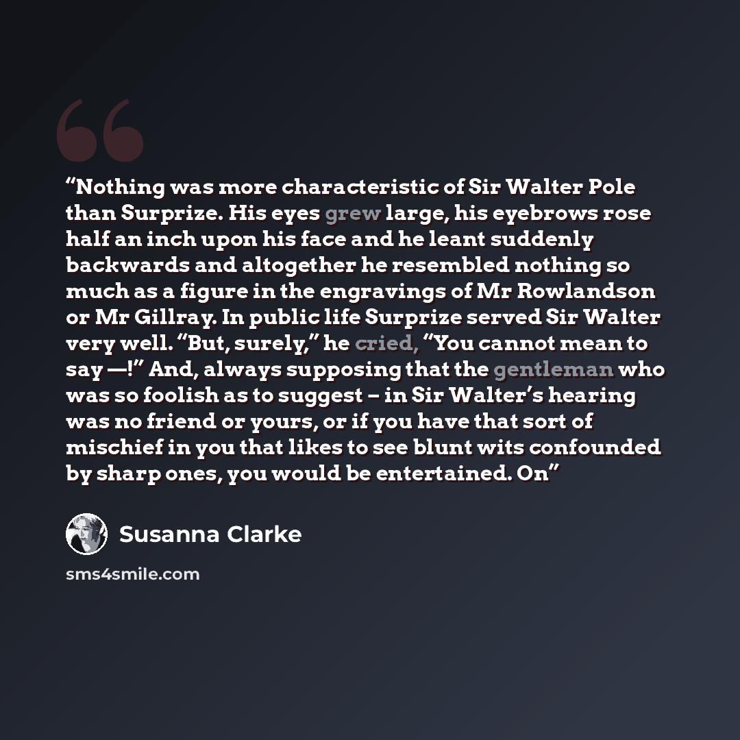“Nothing was more characteristic of Sir Walter Pole than Surprize. His eyes grew large, his eyebrows rose half an inch upon his face and he leant suddenly backwards and altogether he resembled nothing so much as a figure in the engravings of Mr Rowlandson or Mr Gillray. In public life Surprize…” quote by Susanna Clarke