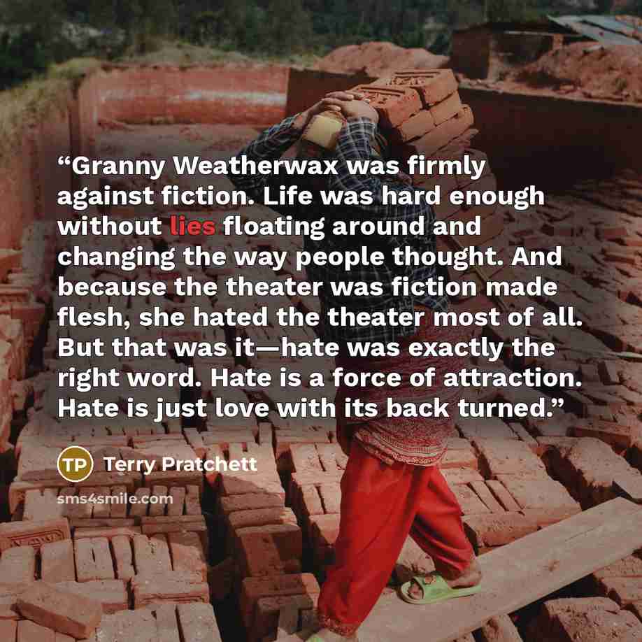 “Granny Weatherwax was firmly against fiction. Life was hard enough without lies floating around and changing the way people thought. And because the theater was fiction made flesh, she hated the theater most of all. But that was it—hate was exactly the right word. Hate is a force of attraction…” quote by Terry Pratchett