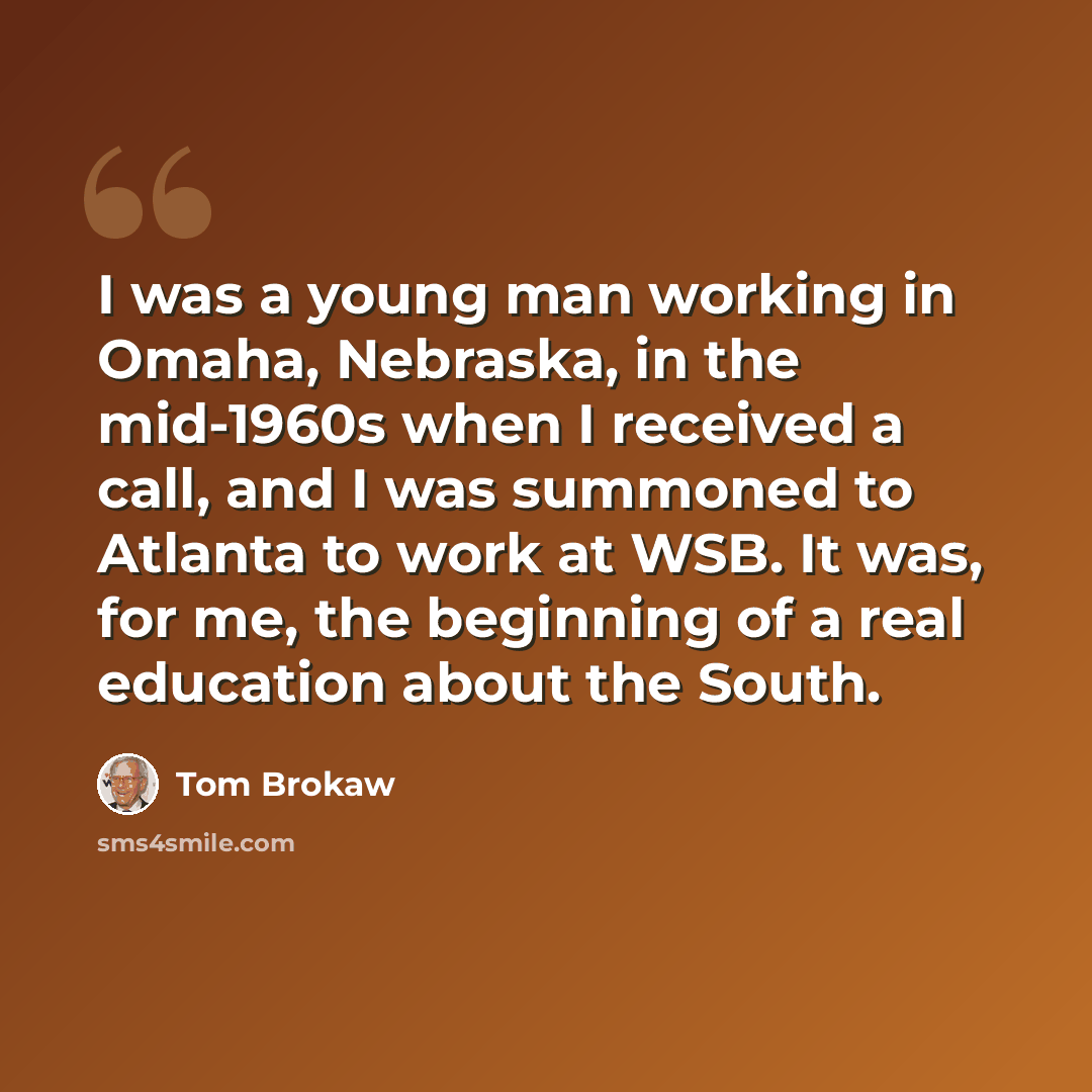 “I was a young man working in Omaha, Nebraska, in the mid-1960s when I received a call, and I was summoned to Atlanta to work at WSB. It was, for me, the beginning of a real education about the South.” quote by Tom Brokaw