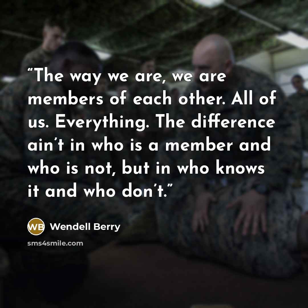 “The way we are, we are members of each other. All of us. Everything. The difference ain’t in who is a member and who is not, but in who knows it and who don’t.” quote by Wendell Berry