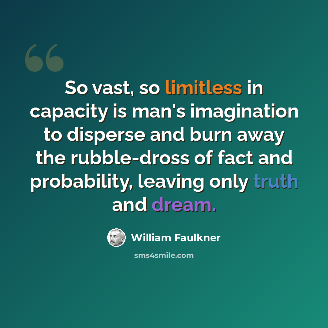 “So vast, so limitless in capacity is man's imagination to disperse and burn away the rubble-dross of fact and probability, leaving only truth and dream.” quote by William Faulkner