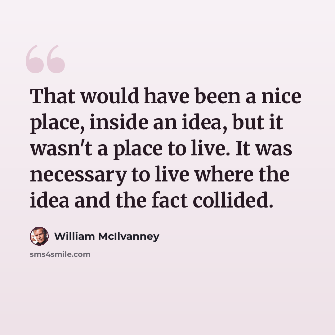 “That would have been a nice place, inside an idea, but it wasn't a place to live. It was necessary to live where the idea and the fact collided.” quote by William McIlvanney