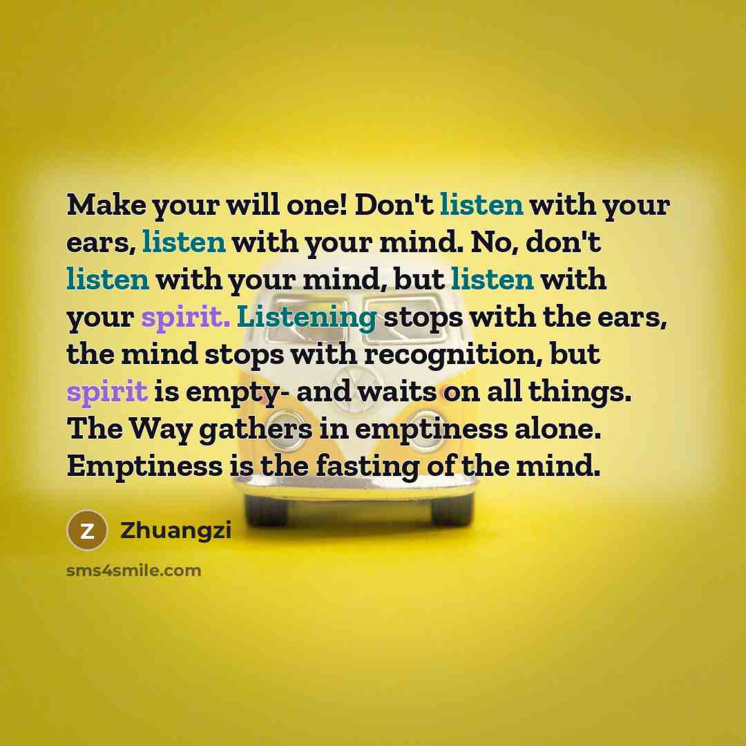 “Make your will one! Don't listen with your ears, listen with your mind. No, don't listen with your mind, but listen with your spirit. Listening stops with the ears, the mind stops with recognition, but spirit is empty- and waits on all things. The Way gathers in emptiness alone. Emptiness is the…” quote by Zhuangzi