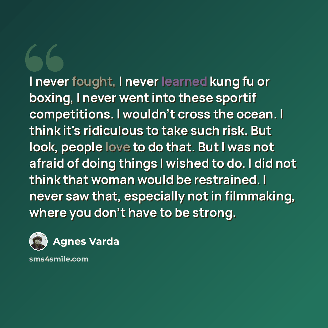 “I never fought, I never learned kung fu or boxing, I never went into these sportif competitions. I wouldn't cross the ocean. I think it's ridiculous to take such risk. But look, people love to do that. But I was not afraid of doing things I wished to do. I did not think that woman would be…” quote by Agnes Varda
