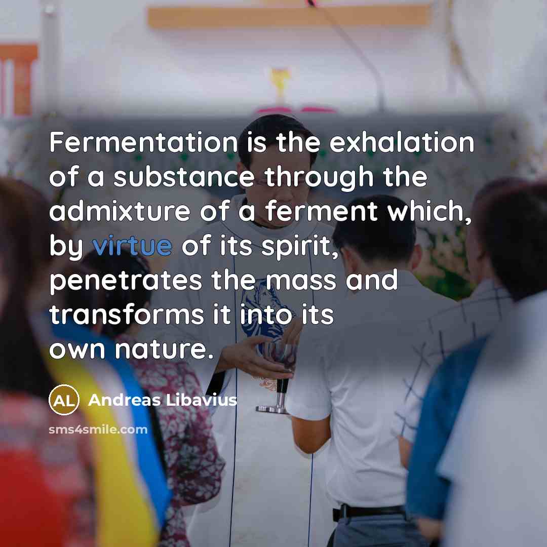 “Fermentation is the exhalation of a substance through the admixture of a ferment which, by virtue of its spirit, penetrates the mass and transforms it into its own nature.” quote by Andreas Libavius