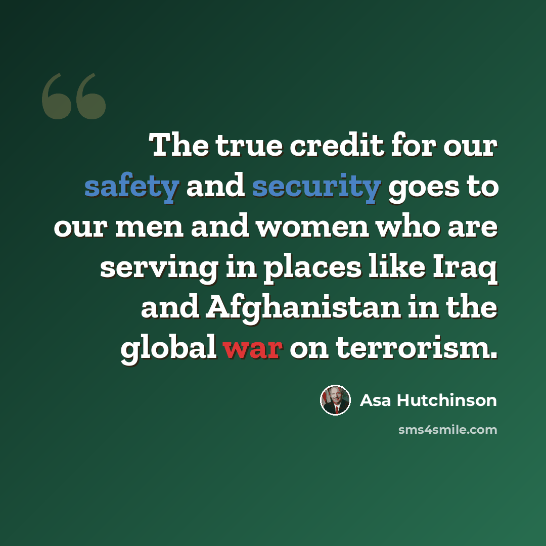 “The true credit for our safety and security goes to our men and women who are serving in places like Iraq and Afghanistan in the global war on terrorism.” quote by Asa Hutchinson