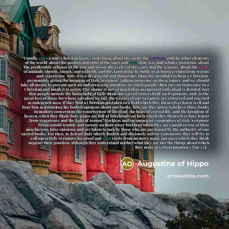 “Usually, even a non-Christian knows something about the earth, the heavens, and the other elements of the world, about the motion and orbit of the stars and even their size and relative positions, about the predictable eclipses of the sun and moon, the cycles of the years and the seasons, about…” quote by Augustine of Hippo