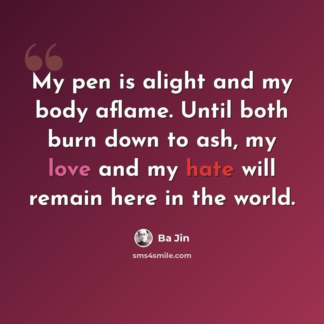 “My pen is alight and my body aflame. Until both burn down to ash, my love and my hate will remain here in the world.” quote by Ba Jin
