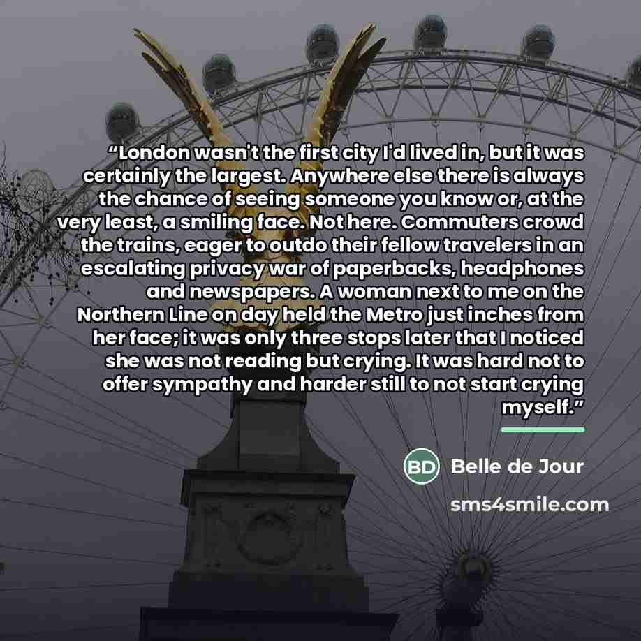 “London wasn't the first city I'd lived in, but it was certainly the largest. Anywhere else there is always the chance of seeing someone you know or, at the very least, a smiling face. Not here. Commuters crowd the trains, eager to outdo their fellow travelers in an escalating privacy war of…” quote by Belle de Jour