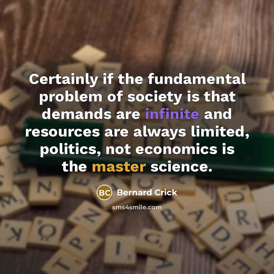 “Certainly if the fundamental problem of society is that demands are infinite and resources are always limited, politics, not economics is the master science.” quote by Bernard Crick
