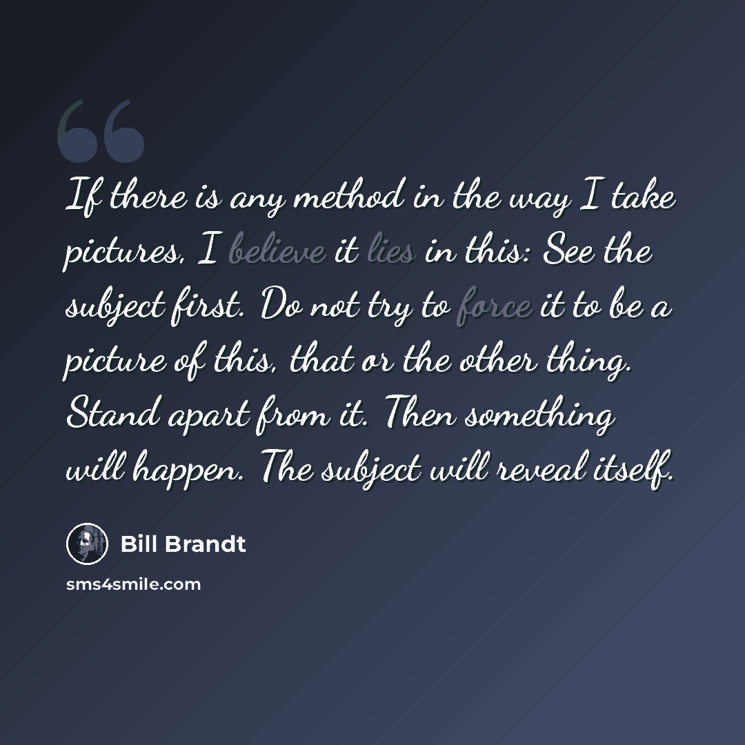 “If there is any method in the way I take pictures, I believe it lies in this: See the subject first. Do not try to force it to be a picture of this, that or the other thing. Stand apart from it. Then something will happen. The subject will reveal itself.” quote by Bill Brandt