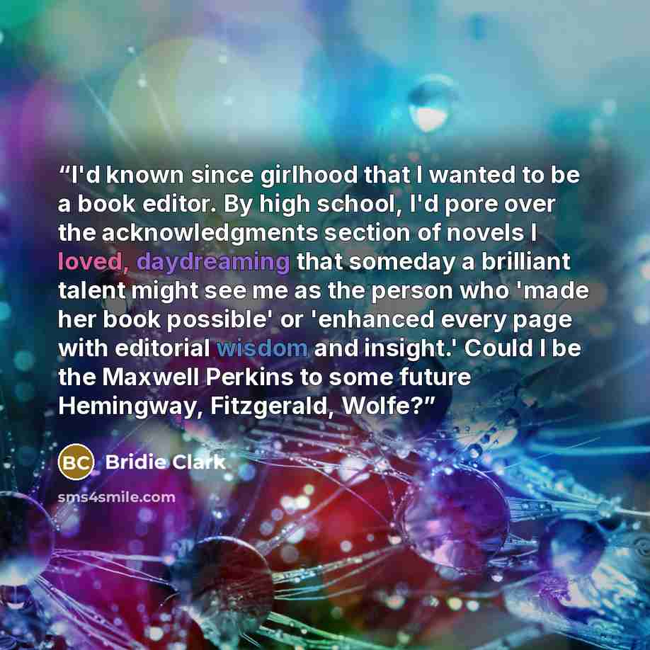“I'd known since girlhood that I wanted to be a book editor. By high school, I'd pore over the acknowledgments section of novels I loved, daydreaming that someday a brilliant talent might see me as the person who 'made her book possible' or 'enhanced every page with editorial wisdom and insight.'…” quote by Bridie Clark