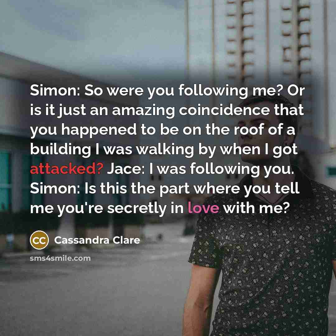“Simon: So were you following me? Or is it just an amazing coincidence that you happened to be on the roof of a building I was walking by when I got attacked? Jace: I was following you. Simon: Is this the part where you tell me you're secretly in love with me?” quote by Cassandra Clare