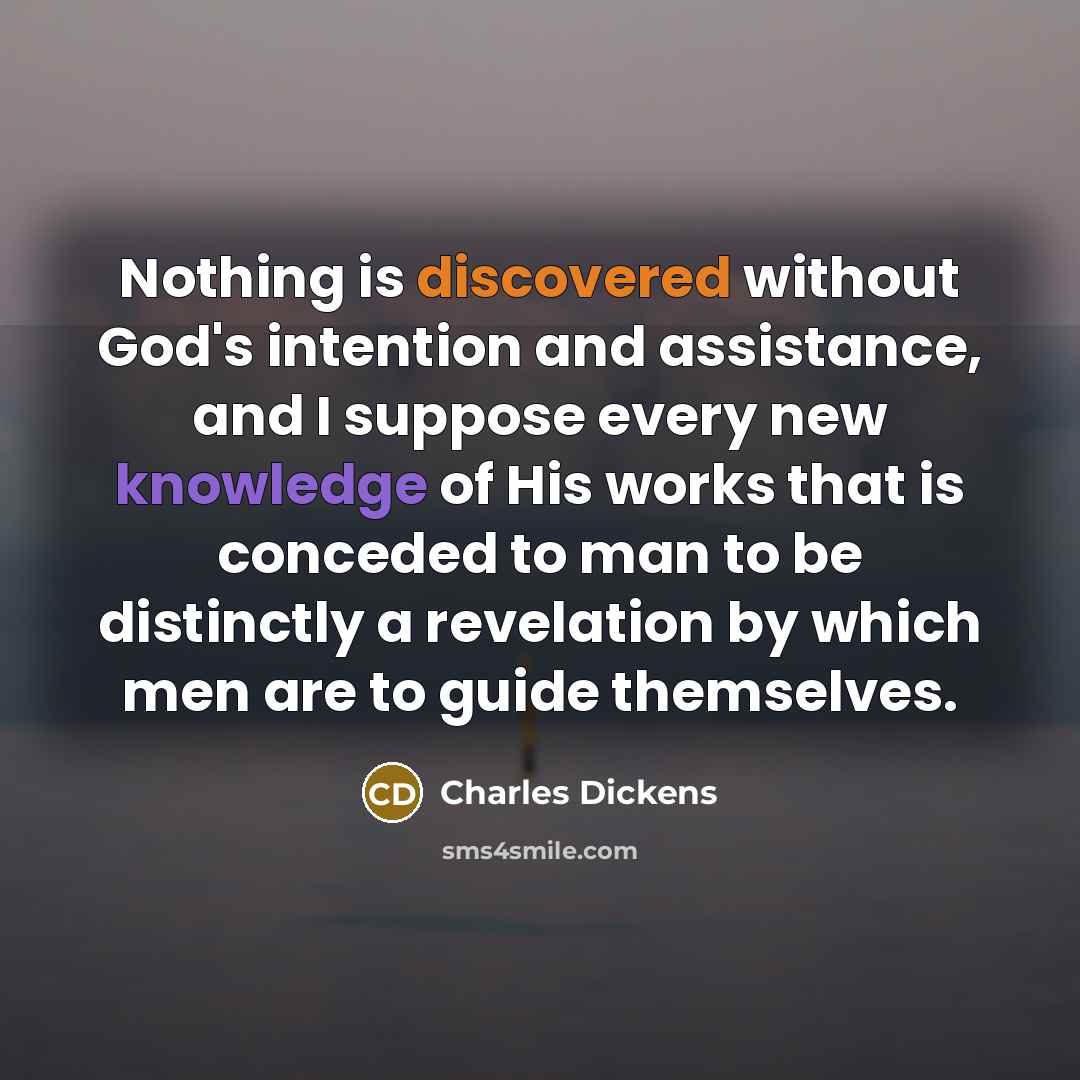“Nothing is discovered without God's intention and assistance, and I suppose every new knowledge of His works that is conceded to man to be distinctly a revelation by which men are to guide themselves.” quote by Charles Dickens