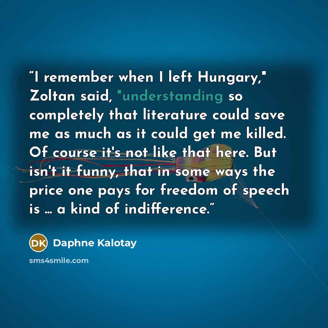 “I remember when I left Hungary," Zoltan said, "understanding so completely that literature could save me as much as it could get me killed. Of course it's not like that here. But isn't it funny, that in some ways the price one pays for freedom of speech is ... a kind of indifference.” quote by Daphne Kalotay