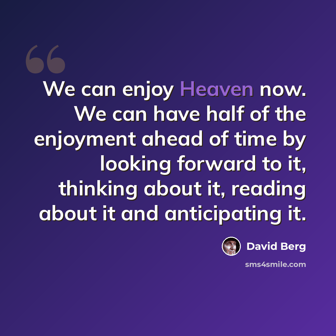 “We can enjoy Heaven now. We can have half of the enjoyment ahead of time by looking forward to it, thinking about it, reading about it and anticipating it.” quote by David Berg