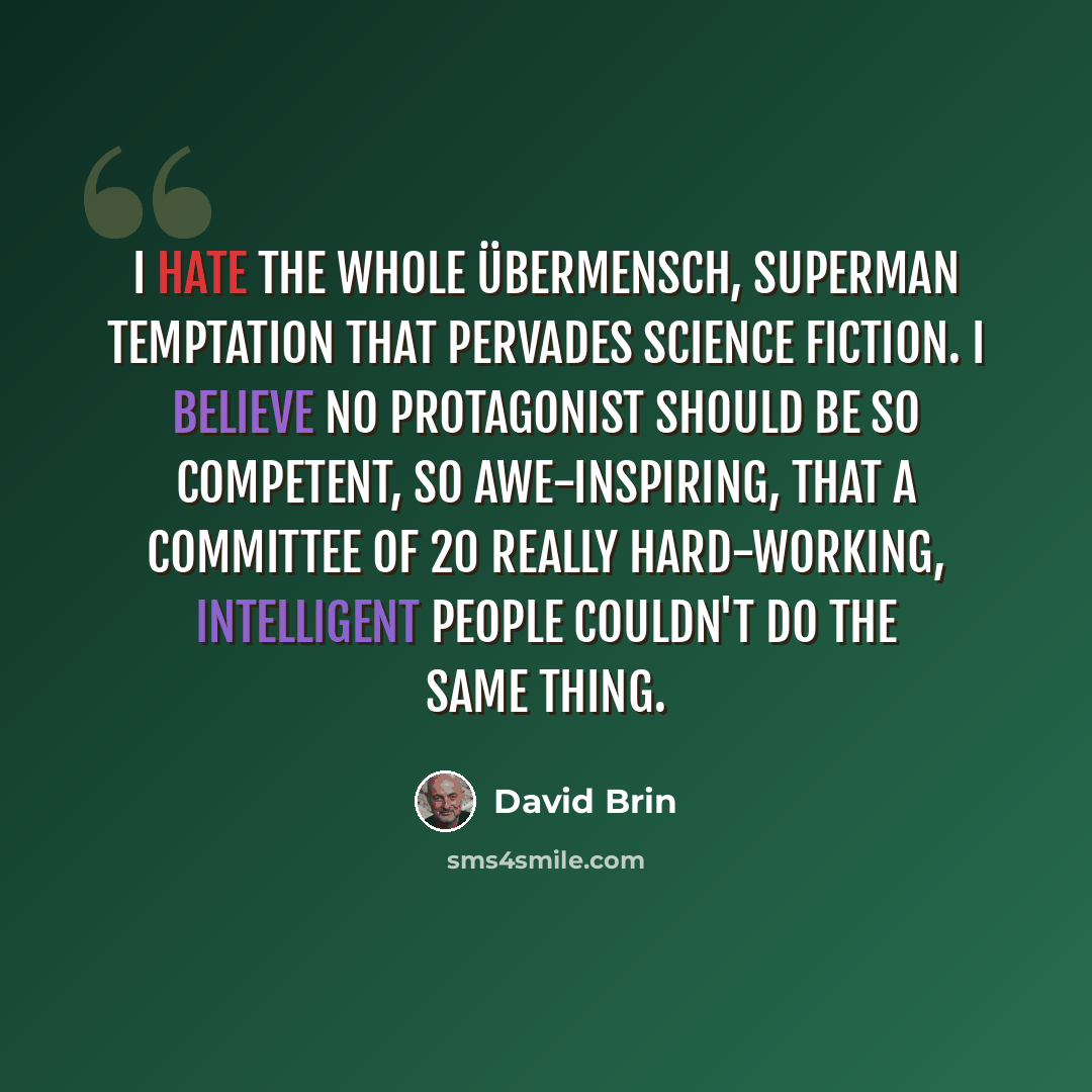 “I hate the whole übermensch, superman temptation that pervades science fiction. I believe no protagonist should be so competent, so awe-inspiring, that a committee of 20 really hard-working, intelligent people couldn't do the same thing.” quote by David Brin