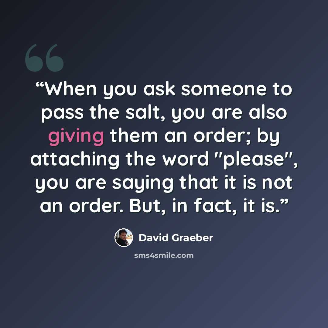 “When you ask someone to pass the salt, you are also giving them an order; by attaching the word "please", you are saying that it is not an order. But, in fact, it is.” quote by David Graeber