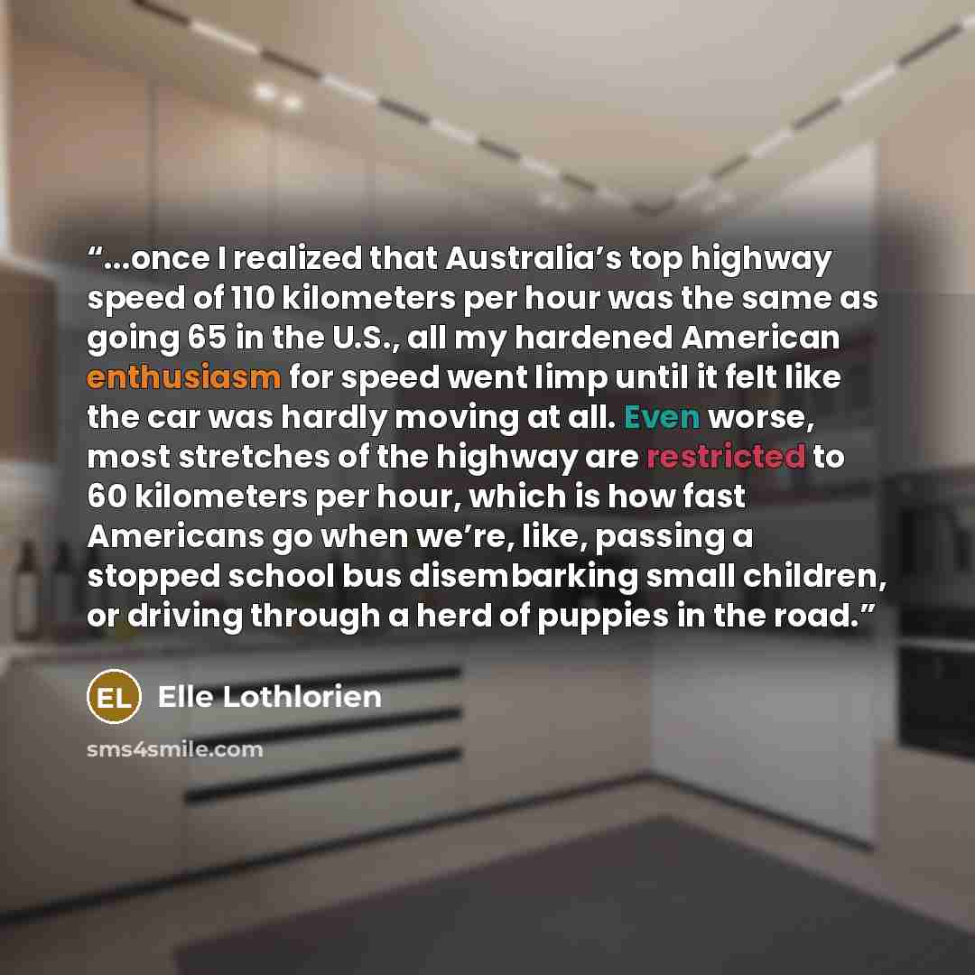 “...once I realized that Australia’s top highway speed of 110 kilometers per hour was the same as going 65 in the U.S., all my hardened American enthusiasm for speed went limp until it felt like the car was hardly moving at all. Even worse, most stretches of the highway are restricted to 60…” quote by Elle Lothlorien