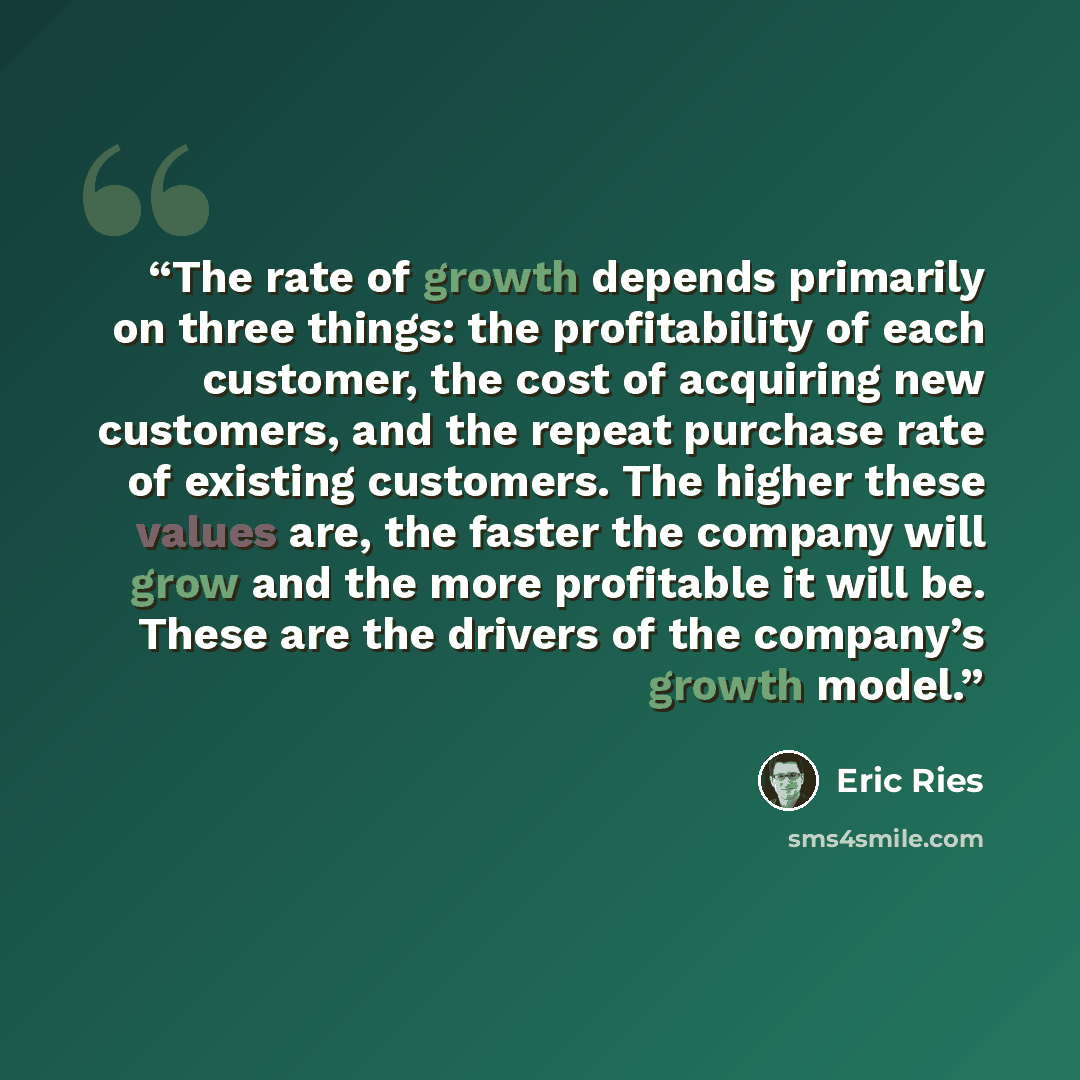 “The rate of growth depends primarily on three things: the profitability of each customer, the cost of acquiring new customers, and the repeat purchase rate of existing customers. The higher these values are, the faster the company will grow and the more profitable it will be. These are the drivers…” quote by Eric Ries