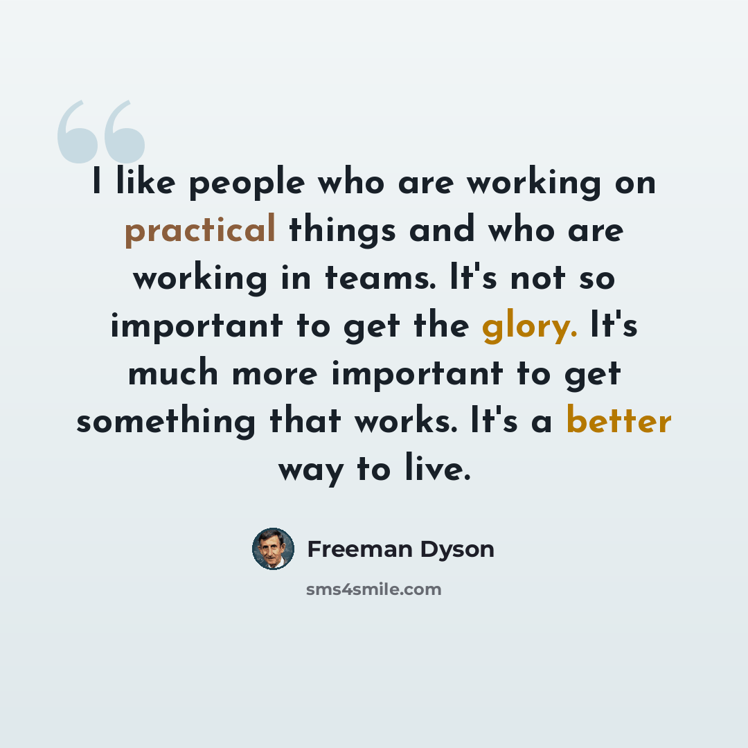 “I like people who are working on practical things and who are working in teams. It's not so important to get the glory. It's much more important to get something that works. It's a better way to live.” quote by Freeman Dyson