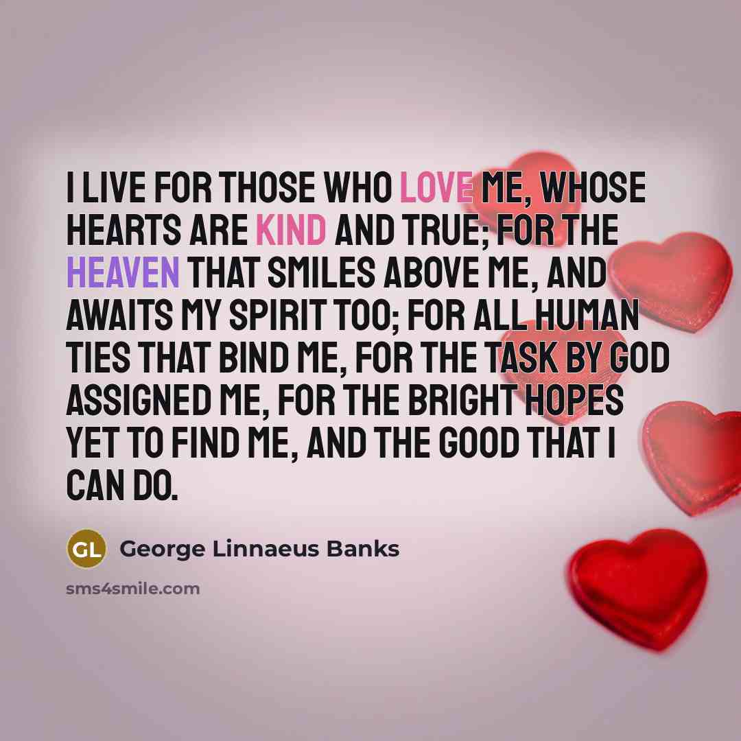 “I live for those who love me, Whose hearts are kind and true; For the Heaven that smiles above me, And awaits my spirit too; For all human ties that bind me, For the task by God assigned me, For the bright hopes yet to find me, And the good that I can do.” quote by George Linnaeus Banks