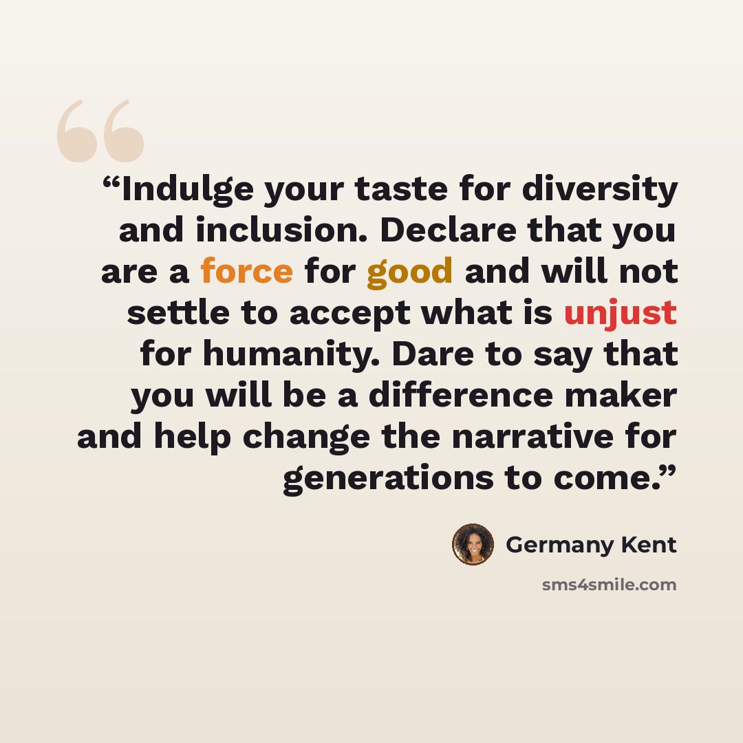 “Indulge your taste for diversity and inclusion. Declare that you are a force for good and will not settle to accept what is unjust for humanity. Dare to say that you will be a difference maker and help change the narrative for generations to come.” quote by Germany Kent