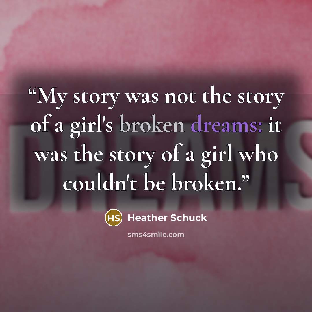 “My story was not the story of a girl's broken dreams: it was the story of a girl who couldn't be broken.” quote by Heather Schuck