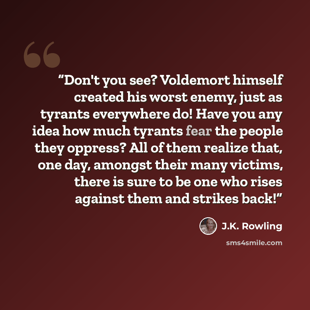 “Don't you see? Voldemort himself created his worst enemy, just as tyrants everywhere do! Have you any idea how much tyrants fear the people they oppress? All of them realize that, one day, amongst their many victims, there is sure to be one who rises against them and strikes back!” quote by J.K. Rowling
