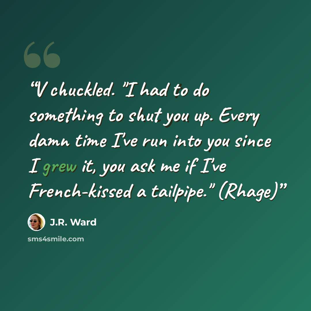 “V chuckled. "I had to do something to shut you up. Every damn time I've run into you since I grew it, you ask me if I've French-kissed a tailpipe." (Rhage)” quote by J.R. Ward