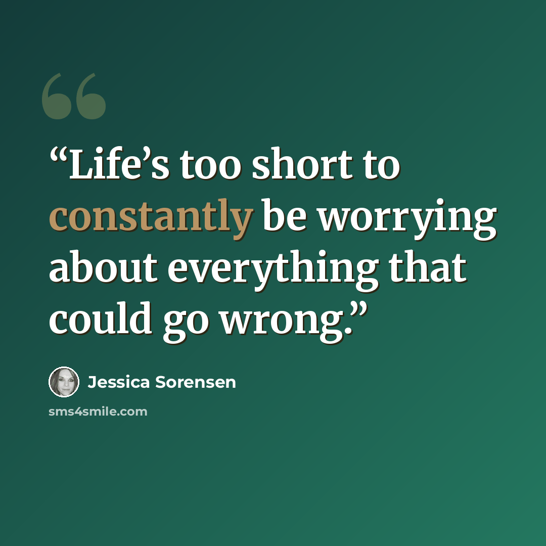“Life’s too short to constantly be worrying about everything that could go wrong.” quote by Jessica Sorensen