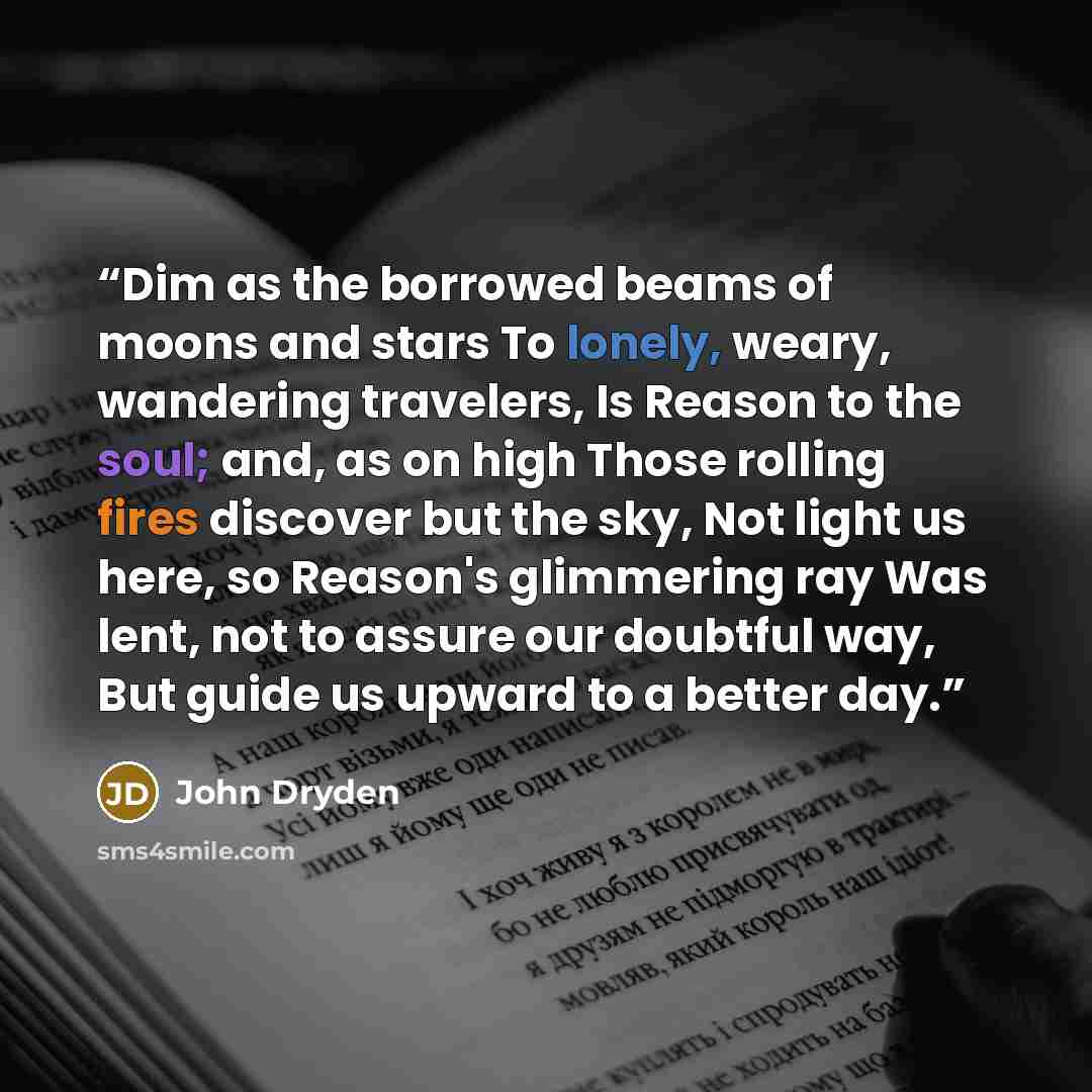 “Dim as the borrowed beams of moons and stars To lonely, weary, wandering travelers, Is Reason to the soul; and, as on high Those rolling fires discover but the sky, Not light us here, so Reason's glimmering ray Was lent, not to assure our doubtful way, But guide us upward to a better day.” quote by John Dryden