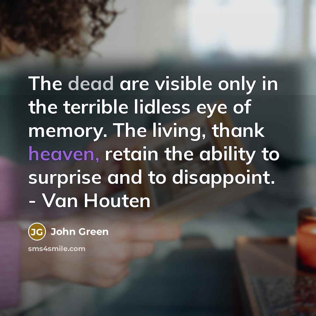 “The dead are visible only in the terrible lidless eye of memory. The living, thank heaven, retain the ability to surprise and to disappoint. - Van Houten” quote by John Green
