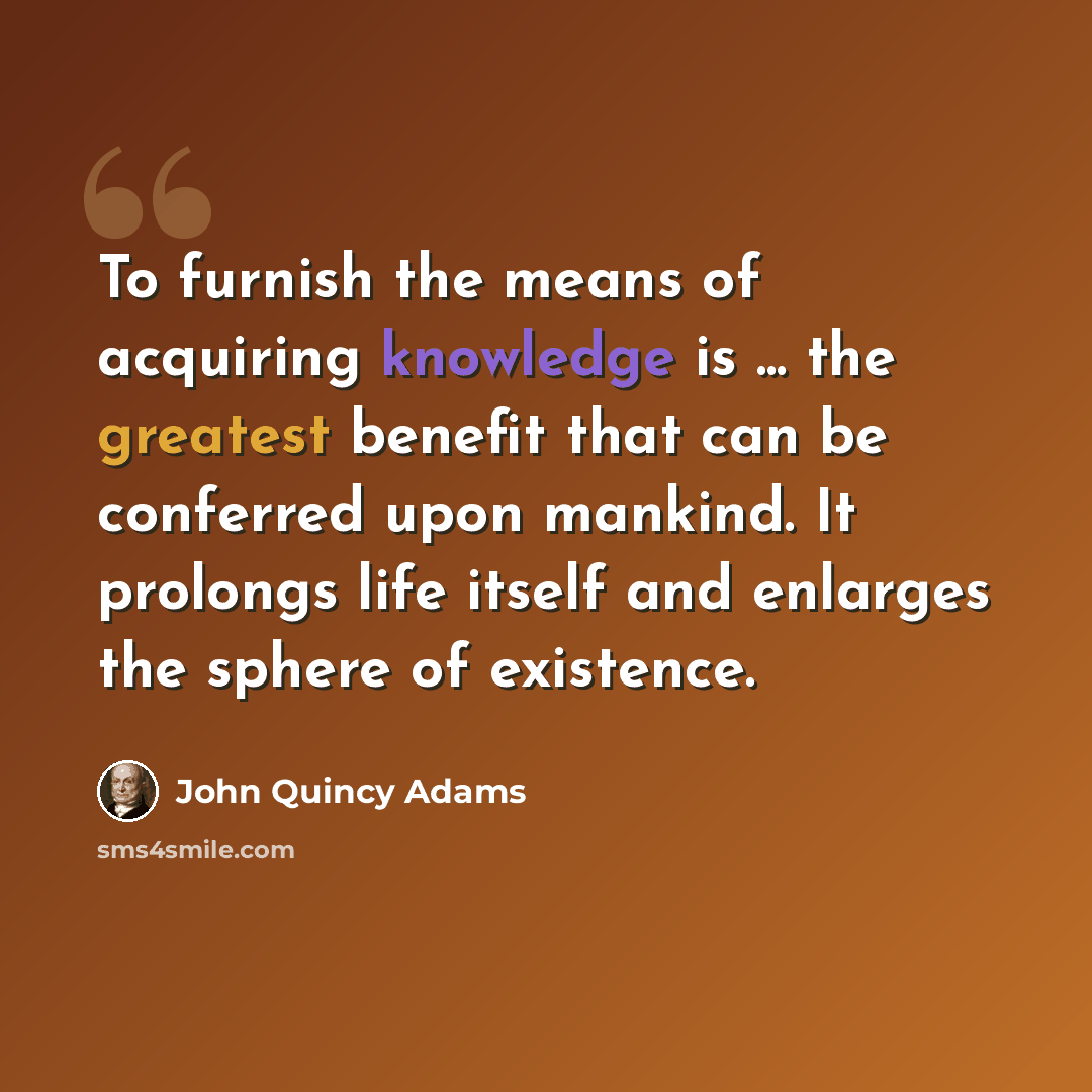 “To furnish the means of acquiring knowledge is ... the greatest benefit that can be conferred upon mankind. It prolongs life itself and enlarges the sphere of existence.” quote by John Quincy Adams