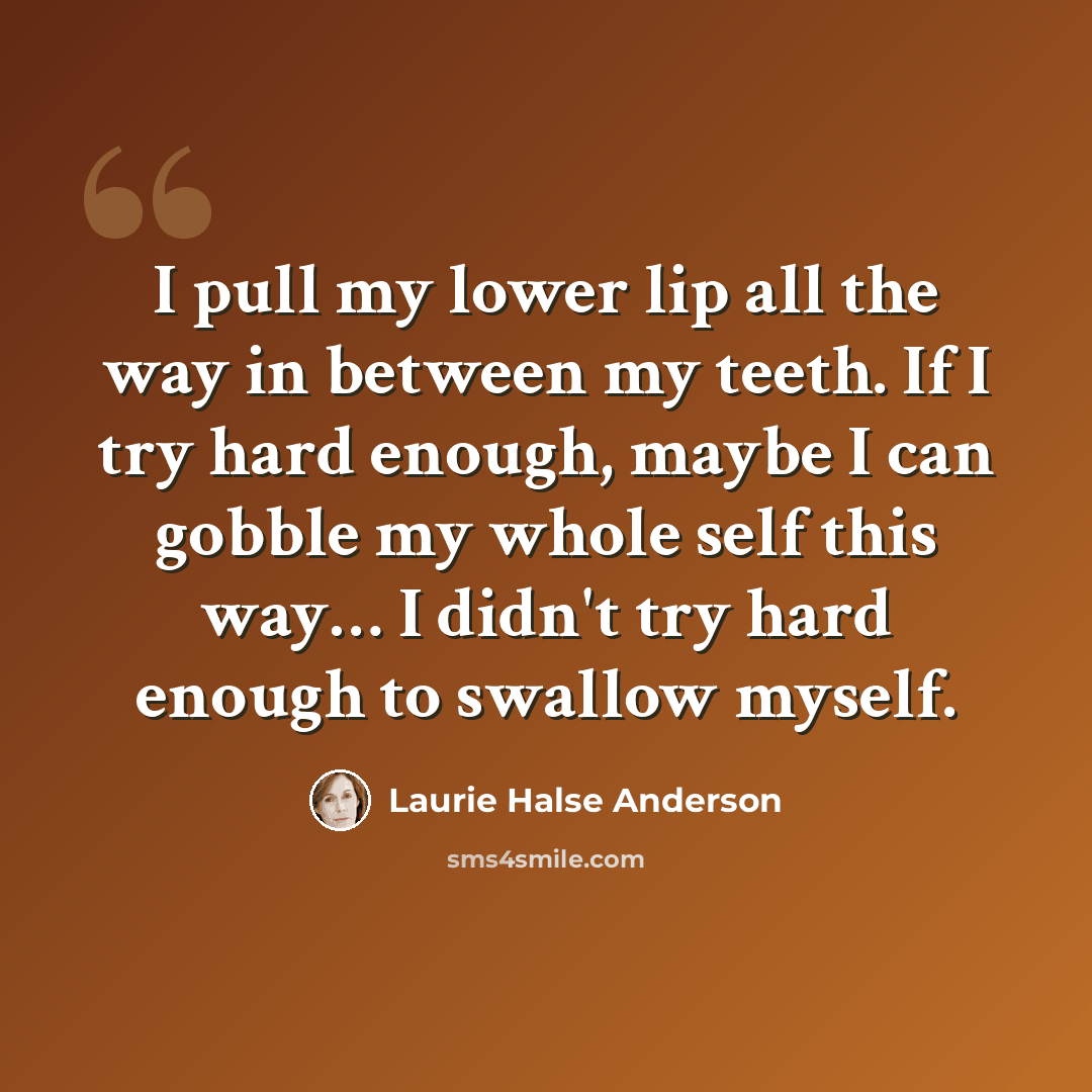 “I pull my lower lip all the way in between my teeth. If I try hard enough, maybe I can gobble my whole self this way… I didn't try hard enough to swallow myself.” quote by Laurie Halse Anderson