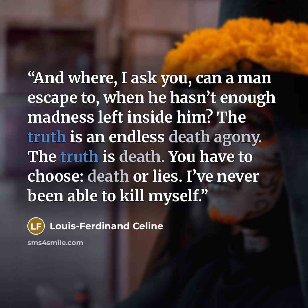 “And where, I ask you, can a man escape to, when he hasn’t enough madness left inside him? The truth is an endless death agony. The truth is death. You have to choose: death or lies. I’ve never been able to kill myself.” quote by Louis-Ferdinand Céline