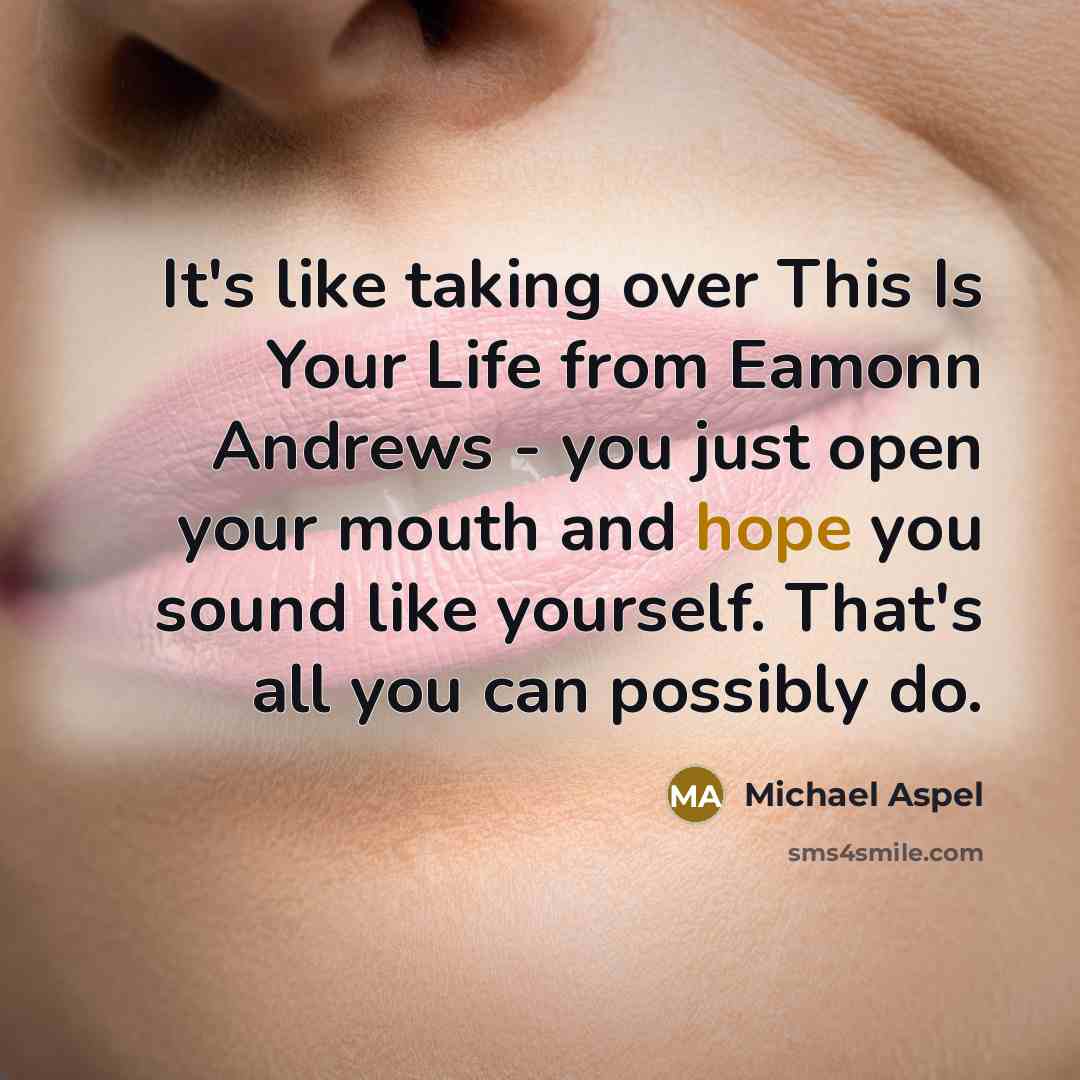 “It's like taking over This Is Your Life from Eamonn Andrews - you just open your mouth and hope you sound like yourself. That's all you can possibly do.” quote by Michael Aspel