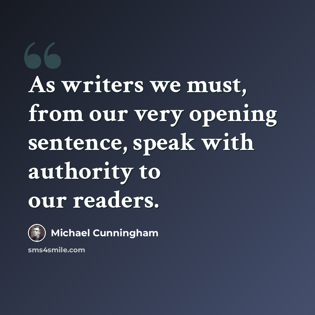 “As writers we must, from our very opening sentence, speak with authority to our readers.” quote by Michael Cunningham