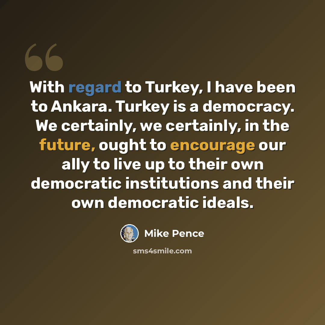 “With regard to Turkey, I have been to Ankara. Turkey is a democracy. We certainly, we certainly, in the future, ought to encourage our ally to live up to their own democratic institutions and their own democratic ideals.” quote by Mike Pence