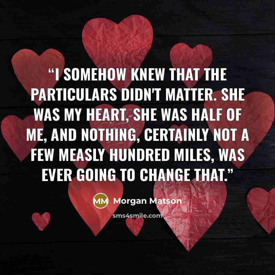 “I somehow knew that the particulars didn't matter. She was my heart, she was half of me, and nothing, certainly not a few measly hundred miles, was ever going to change that.” quote by Morgan Matson