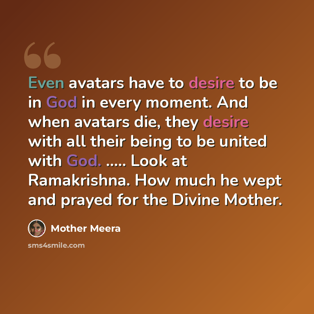 “Even avatars have to desire to be in God in every moment. And when avatars die, they desire with all their being to be united with God. ….. Look at Ramakrishna. How much he wept and prayed for the Divine Mother.” quote by Mother Meera