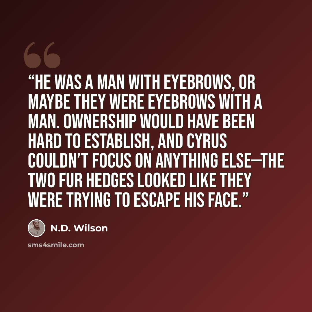 “He was a man with eyebrows, or maybe they were eyebrows with a man. Ownership would have been hard to establish, and Cyrus couldn’t focus on anything else—the two fur hedges looked like they were trying to escape his face.” quote by N.D. Wilson