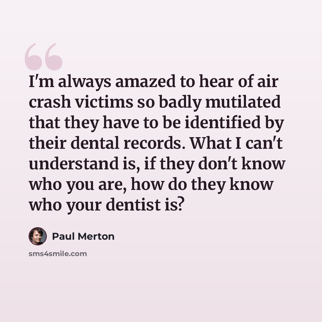 “I'm always amazed to hear of air crash victims so badly mutilated that they have to be identified by their dental records. What I can't understand is, if they don't know who you are, how do they know who your dentist is?” quote by Paul Merton