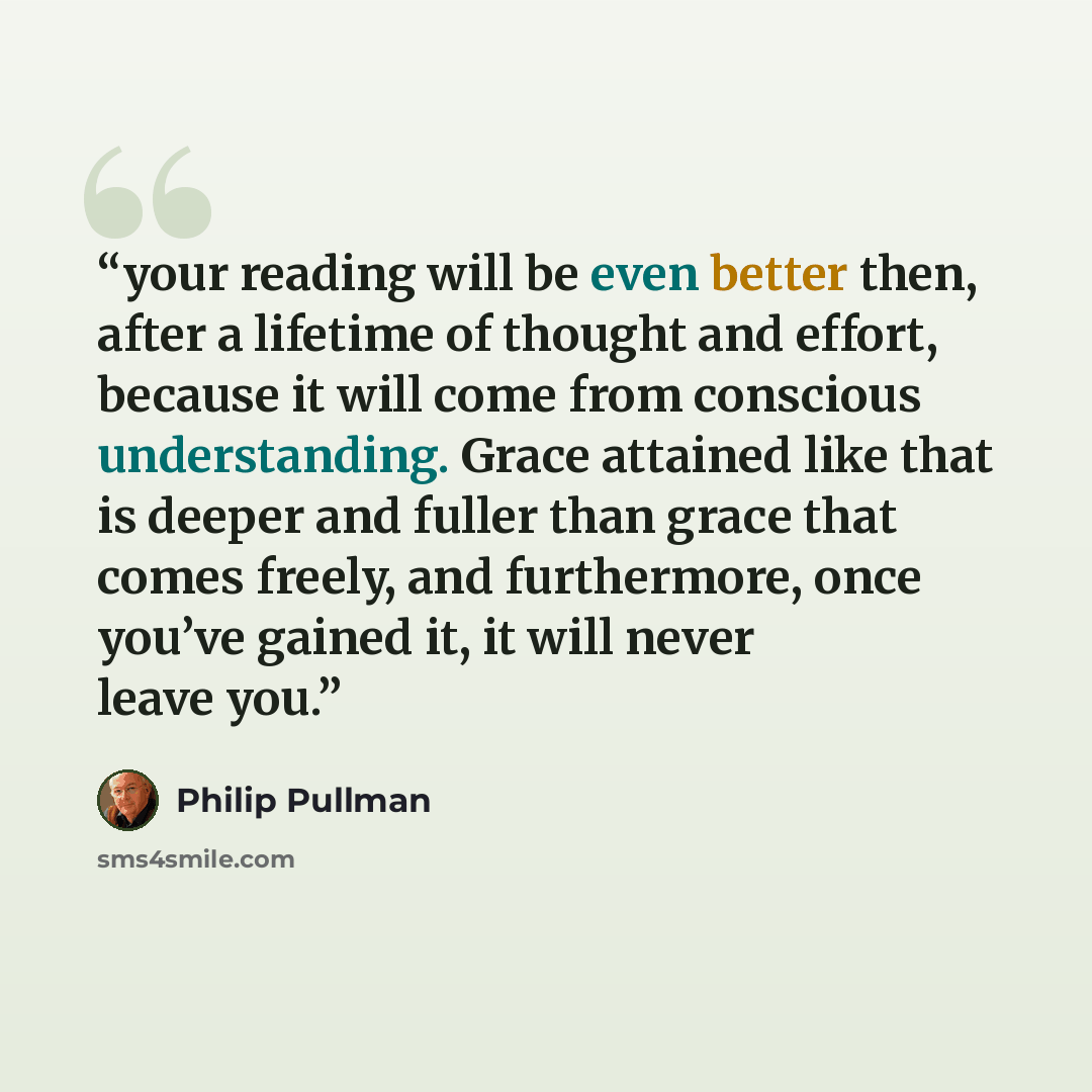 “your reading will be even better then, after a lifetime of thought and effort, because it will come from conscious understanding. Grace attained like that is deeper and fuller than grace that comes freely, and furthermore, once you’ve gained it, it will never leave you.” quote by Philip Pullman