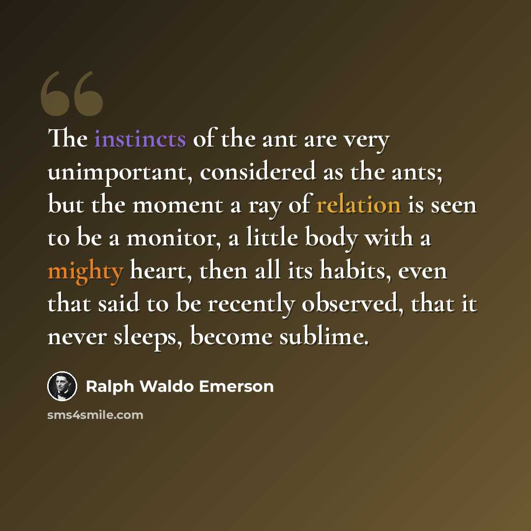 “The instincts of the ant are very unimportant, considered as the ants; but the moment a ray of relation is seen to be a monitor, a little body with a mighty heart, then all its habits, even that said to be recently observed, that it never sleeps, become sublime.” quote by Ralph Waldo Emerson
