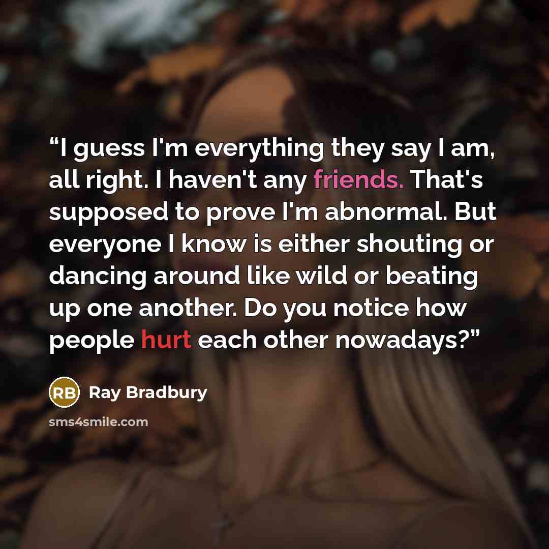 “I guess I'm everything they say I am, all right. I haven't any friends. That's supposed to prove I'm abnormal. But everyone I know is either shouting or dancing around like wild or beating up one another. Do you notice how people hurt each other nowadays?” quote by Ray Bradbury