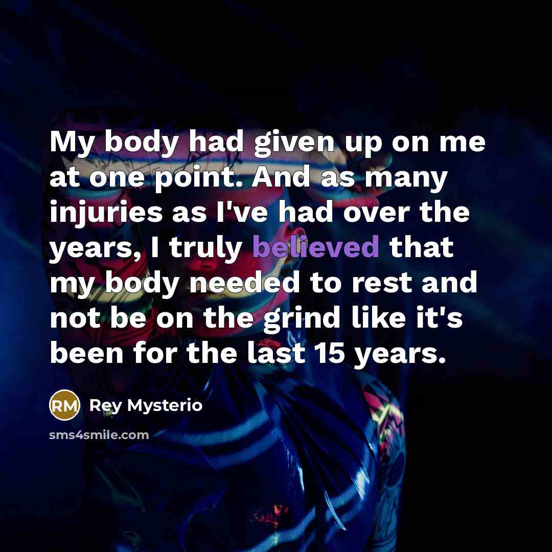 “My body had given up on me at one point. And as many injuries as I've had over the years, I truly believed that my body needed to rest and not be on the grind like it's been for the last 15 years.” quote by Rey Mysterio