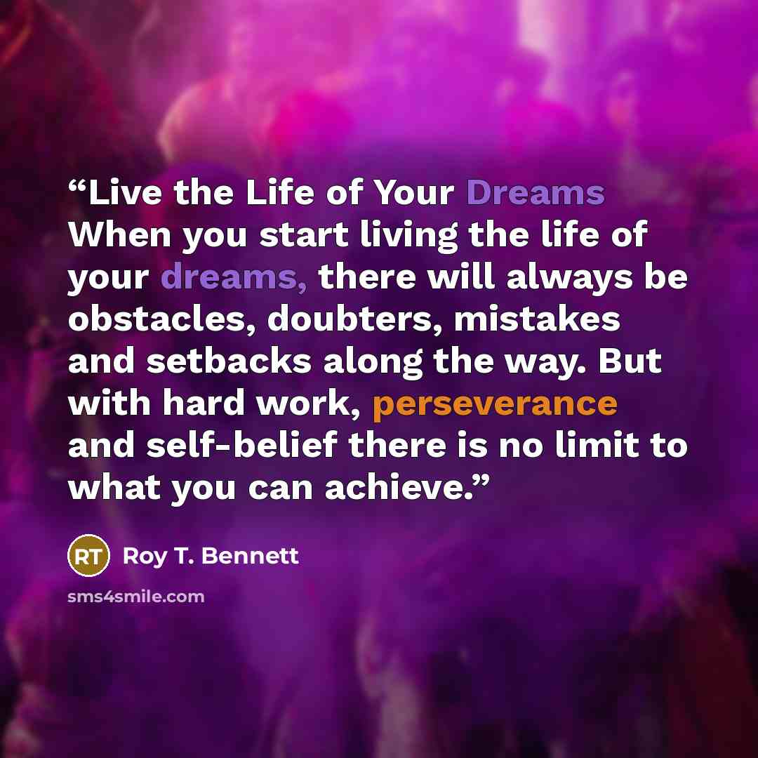 “Live the Life of Your Dreams When you start living the life of your dreams, there will always be obstacles, doubters, mistakes and setbacks along the way. But with hard work, perseverance and self-belief there is no limit to what you can achieve.” quote by Roy T. Bennett