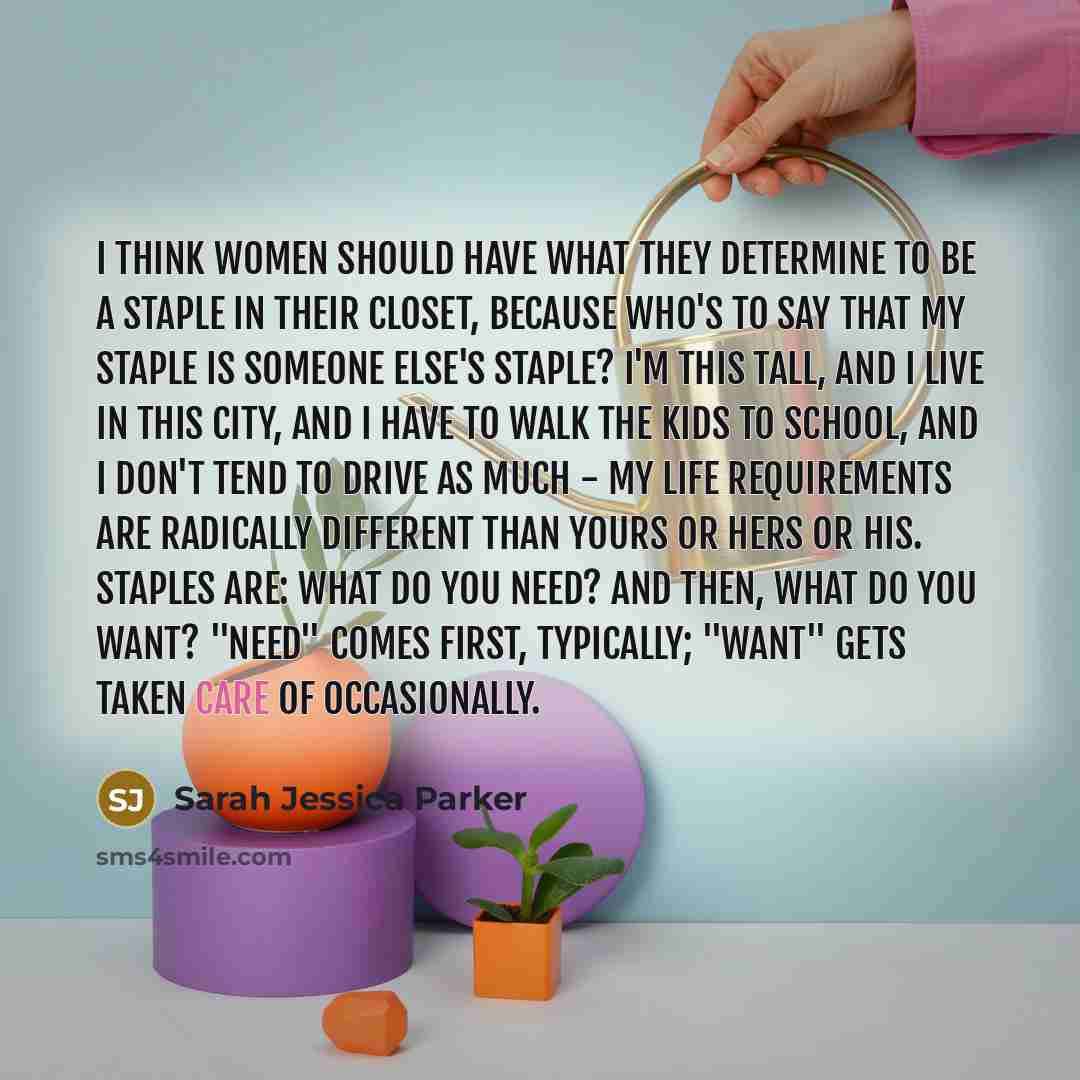 “I think women should have what they determine to be a staple in their closet, because who's to say that my staple is someone else's staple? I'm this tall, and I live in this city, and I have to walk the kids to school, and I don't tend to drive as much - my life requirements are radically…” quote by Sarah Jessica Parker